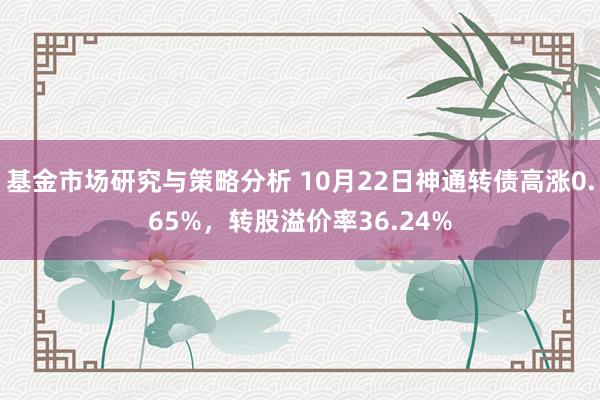 基金市场研究与策略分析 10月22日神通转债高涨0.65%，转股溢价率36.24%