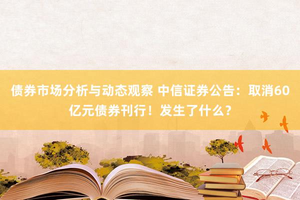 债券市场分析与动态观察 中信证券公告：取消60亿元债券刊行！发生了什么？