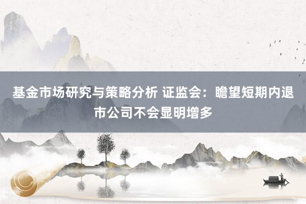 基金市场研究与策略分析 证监会：瞻望短期内退市公司不会显明增多