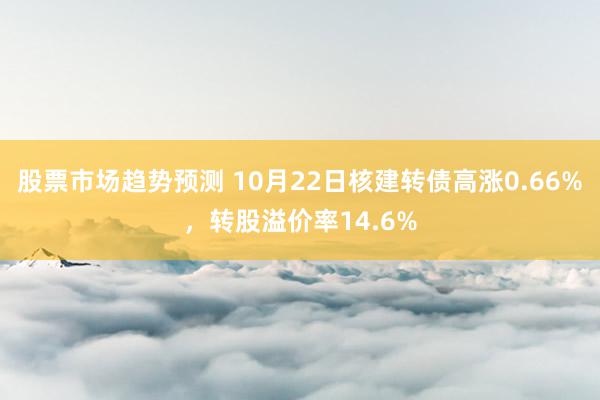 股票市场趋势预测 10月22日核建转债高涨0.66%，转股溢价率14.6%