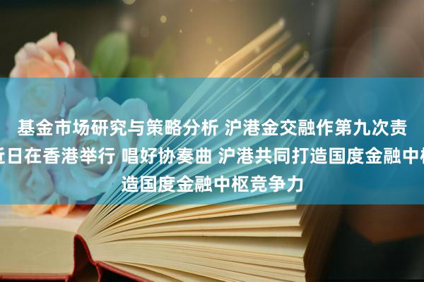 基金市场研究与策略分析 沪港金交融作第九次责任会议近日在香港举行 唱好协奏曲 沪港共同打造国度金融中枢竞争力