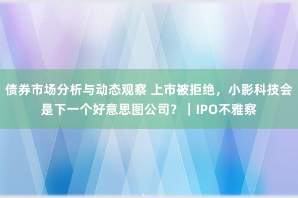 债券市场分析与动态观察 上市被拒绝，小影科技会是下一个好意思图公司？｜IPO不雅察