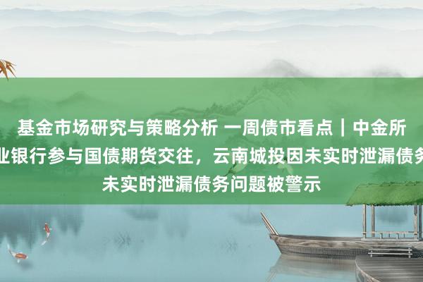 基金市场研究与策略分析 一周债市看点｜中金所称将推动营业银行参与国债期货交往，云南城投因未实时泄漏债务问题被警示