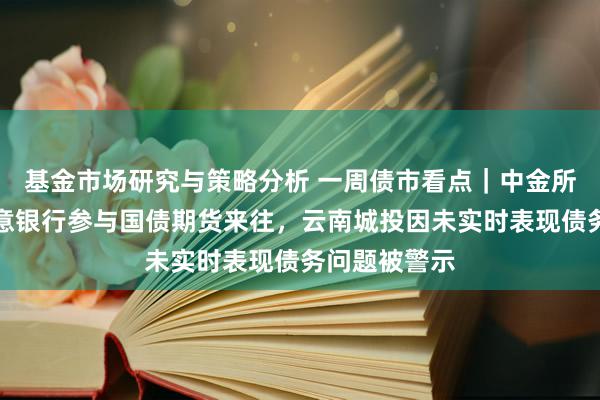 基金市场研究与策略分析 一周债市看点｜中金所称将推动生意银行参与国债期货来往，云南城投因未实时表现债务问题被警示