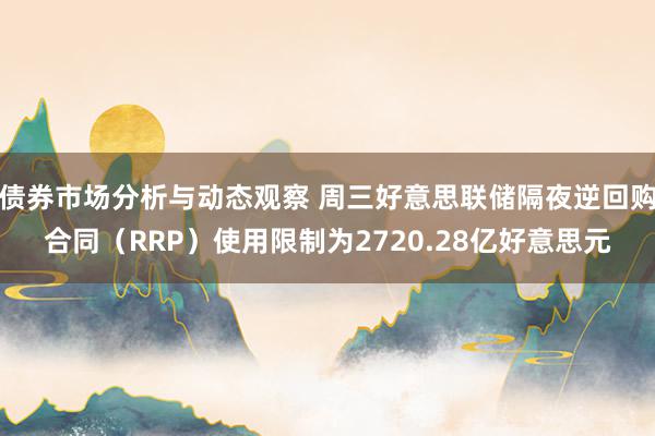 债券市场分析与动态观察 周三好意思联储隔夜逆回购合同（RRP）使用限制为2720.28亿好意思元