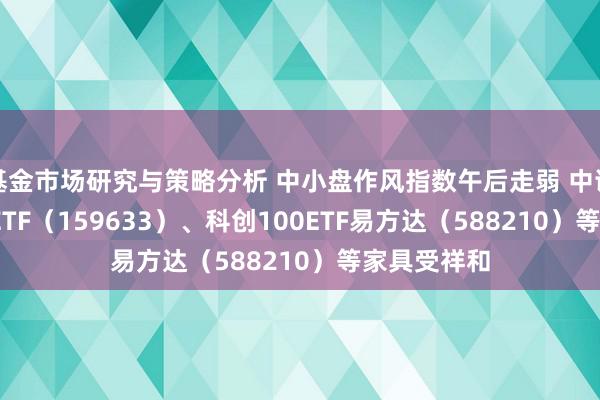 基金市场研究与策略分析 中小盘作风指数午后走弱 中证1000指数ETF（159633）、科创100ETF易方达（588210）等家具受祥和