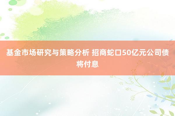 基金市场研究与策略分析 招商蛇口50亿元公司债将付息