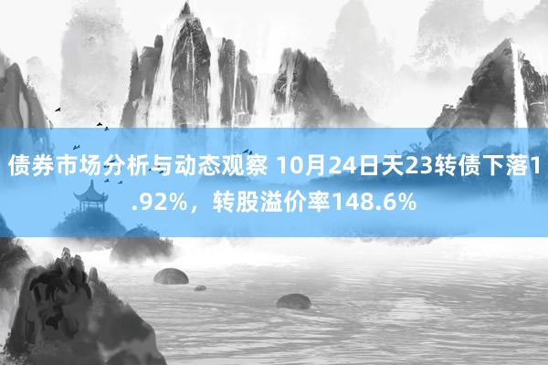 债券市场分析与动态观察 10月24日天23转债下落1.92%，转股溢价率148.6%