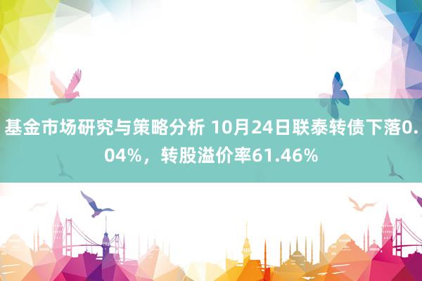 基金市场研究与策略分析 10月24日联泰转债下落0.04%，转股溢价率61.46%