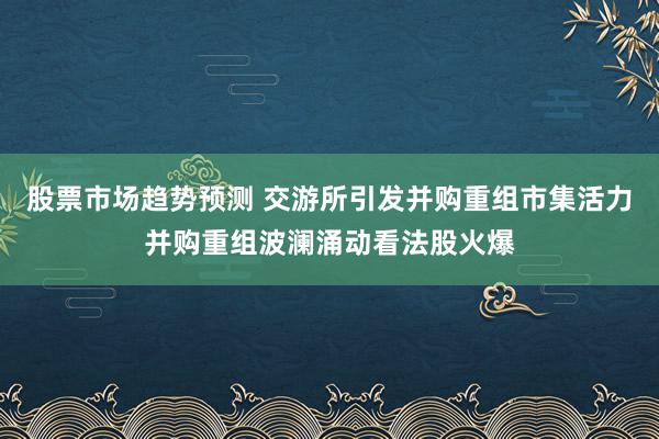 股票市场趋势预测 交游所引发并购重组市集活力并购重组波澜涌动看法股火爆