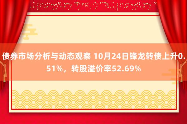 债券市场分析与动态观察 10月24日锋龙转债上升0.51%，转股溢价率52.69%