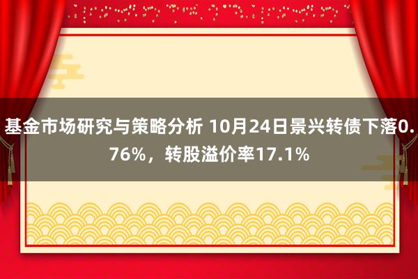 基金市场研究与策略分析 10月24日景兴转债下落0.76%，转股溢价率17.1%