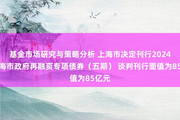 基金市场研究与策略分析 上海市决定刊行2024年上海市政府再融资专项债券（五期） 谈判刊行面值为85亿元