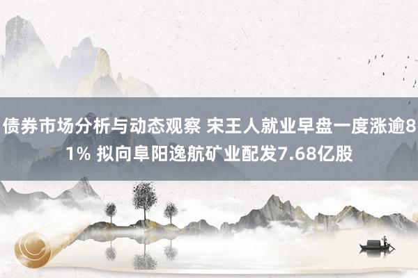 债券市场分析与动态观察 宋王人就业早盘一度涨逾81% 拟向阜阳逸航矿业配发7.68亿股