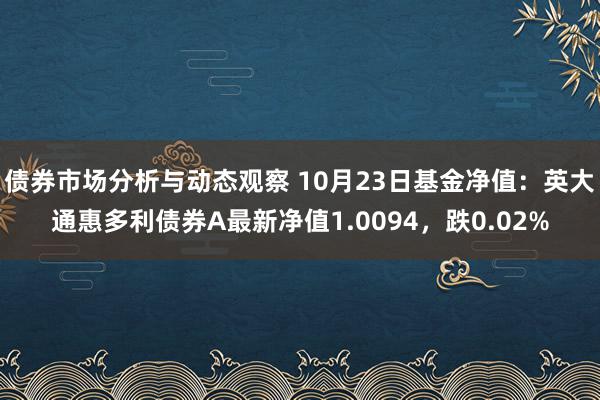 债券市场分析与动态观察 10月23日基金净值：英大通惠多利债券A最新净值1.0094，跌0.02%