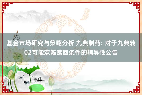 基金市场研究与策略分析 九典制药: 对于九典转02可能欢畅赎回条件的辅导性公告