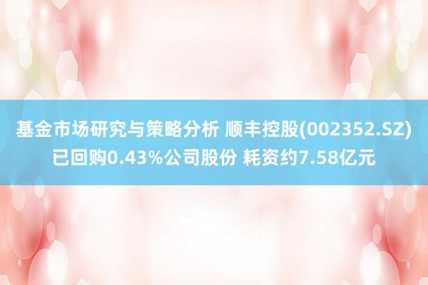 基金市场研究与策略分析 顺丰控股(002352.SZ)已回购0.43%公司股份 耗资约7.58亿元