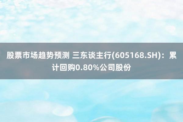 股票市场趋势预测 三东谈主行(605168.SH)：累计回购0.80%公司股份