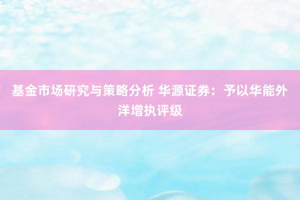 基金市场研究与策略分析 华源证券：予以华能外洋增执评级