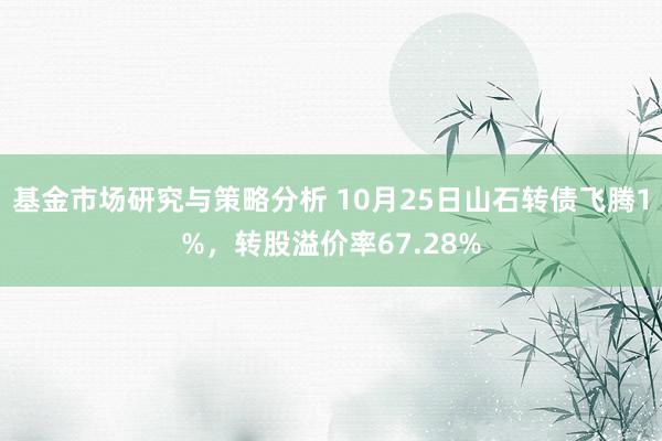 基金市场研究与策略分析 10月25日山石转债飞腾1%，转股溢价率67.28%