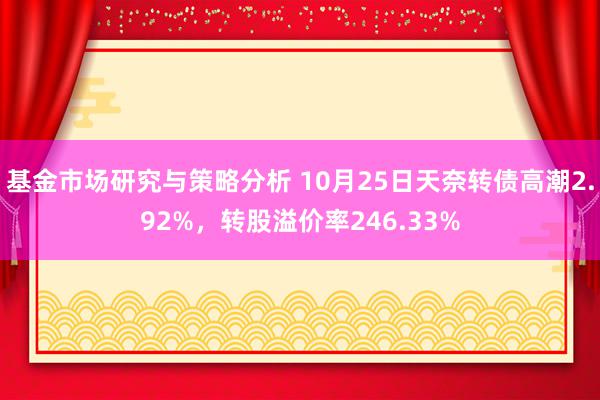 基金市场研究与策略分析 10月25日天奈转债高潮2.92%，转股溢价率246.33%