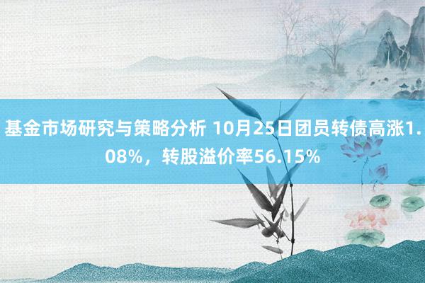 基金市场研究与策略分析 10月25日团员转债高涨1.08%，转股溢价率56.15%