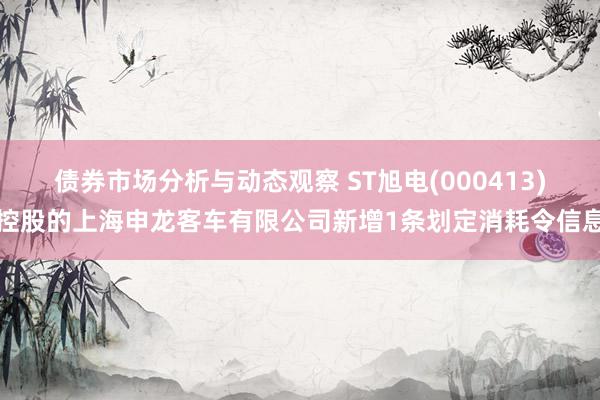 债券市场分析与动态观察 ST旭电(000413)控股的上海申龙客车有限公司新增1条划定消耗令信息