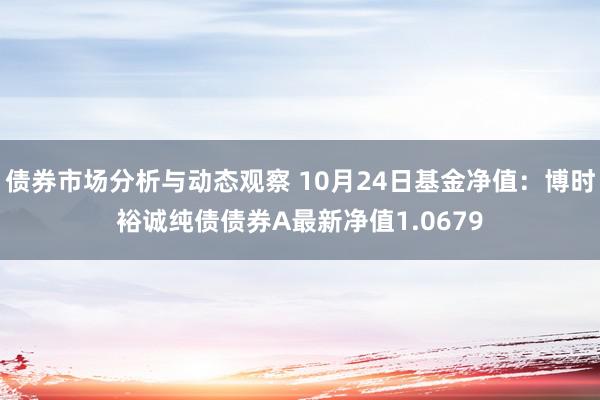 债券市场分析与动态观察 10月24日基金净值：博时裕诚纯债债券A最新净值1.0679