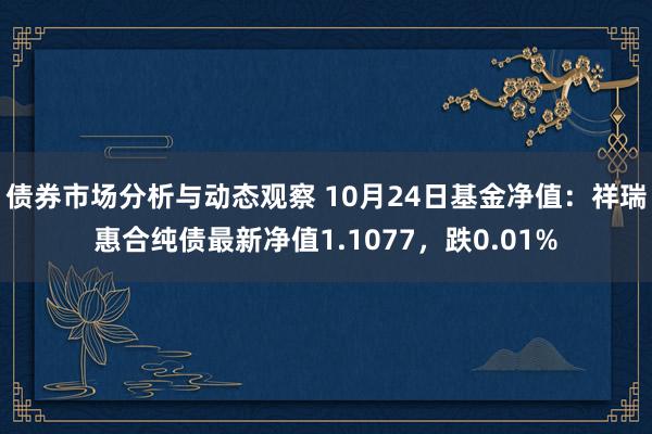 债券市场分析与动态观察 10月24日基金净值：祥瑞惠合纯债最新净值1.1077，跌0.01%