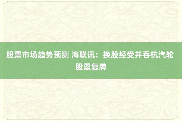 股票市场趋势预测 海联讯：换股经受并吞杭汽轮 股票复牌