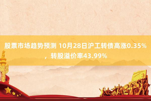 股票市场趋势预测 10月28日沪工转债高涨0.35%，转股溢价率43.99%