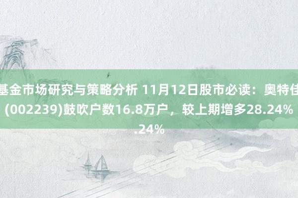 基金市场研究与策略分析 11月12日股市必读：奥特佳(002239)鼓吹户数16.8万户，较上期增多28.24%