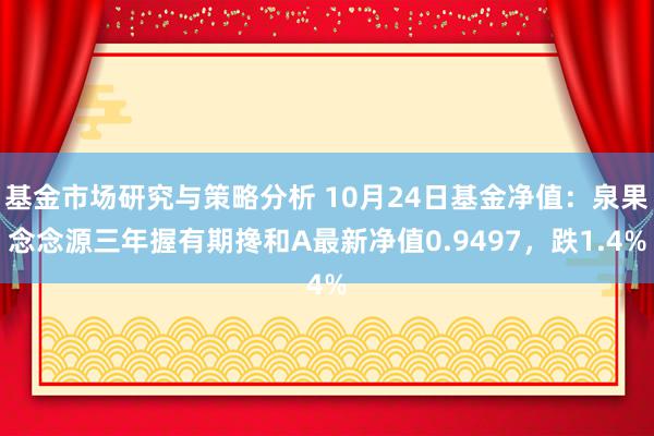 基金市场研究与策略分析 10月24日基金净值：泉果念念源三年握有期搀和A最新净值0.9497，跌1.4%