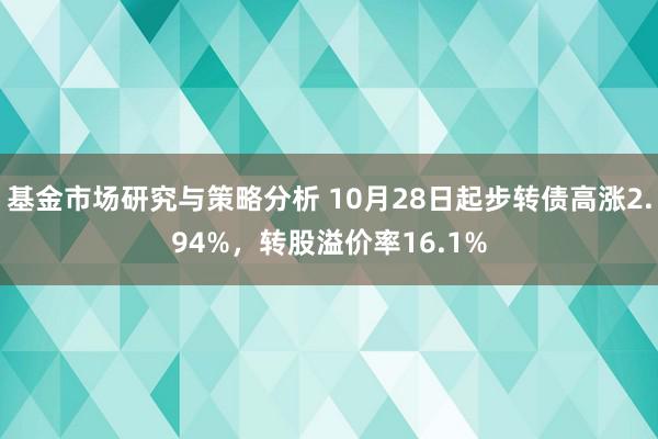 基金市场研究与策略分析 10月28日起步转债高涨2.94%，转股溢价率16.1%