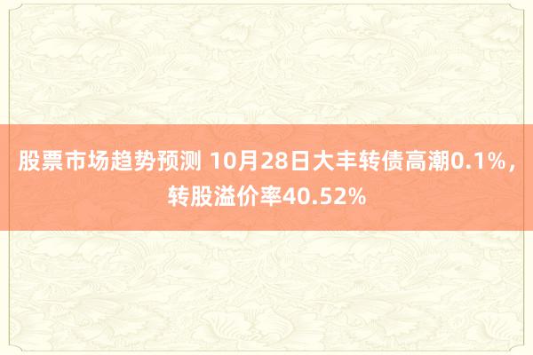 股票市场趋势预测 10月28日大丰转债高潮0.1%，转股溢价率40.52%