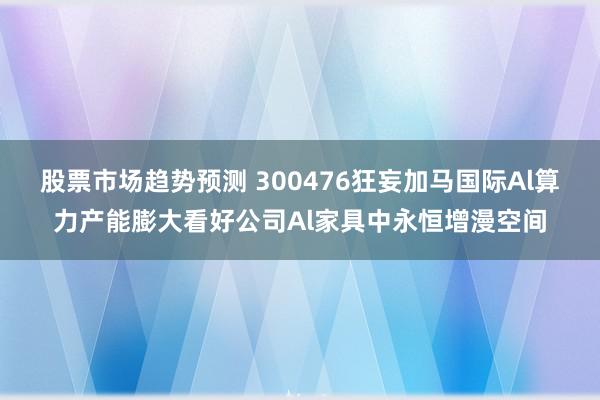 股票市场趋势预测 300476狂妄加马国际Al算力产能膨大看好公司Al家具中永恒增漫空间