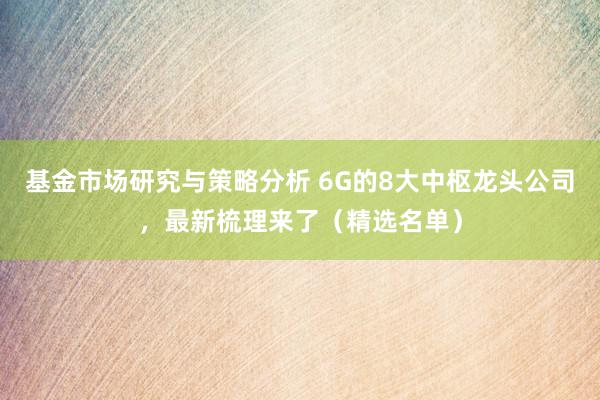 基金市场研究与策略分析 6G的8大中枢龙头公司，最新梳理来了（精选名单）