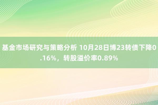 基金市场研究与策略分析 10月28日博23转债下降0.16%，转股溢价率0.89%