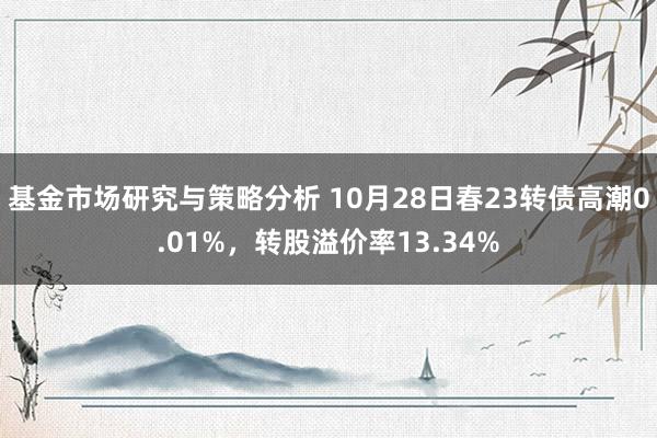 基金市场研究与策略分析 10月28日春23转债高潮0.01%，转股溢价率13.34%