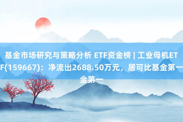 基金市场研究与策略分析 ETF资金榜 | 工业母机ETF(159667)：净流出2688.50万元，居可比基金第一