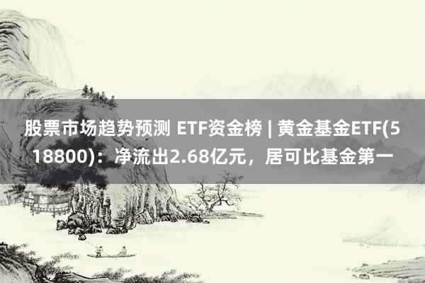 股票市场趋势预测 ETF资金榜 | 黄金基金ETF(518800)：净流出2.68亿元，居可比基金第一