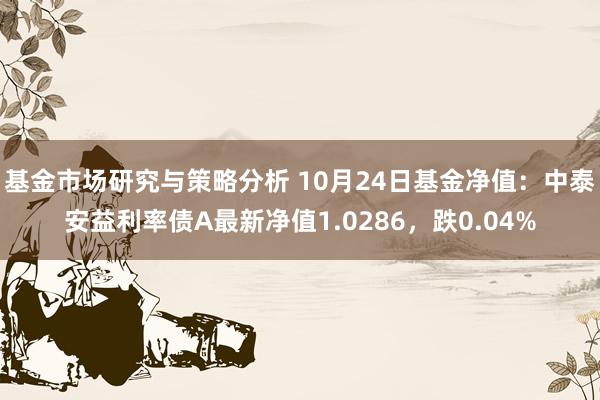 基金市场研究与策略分析 10月24日基金净值：中泰安益利率债A最新净值1.0286，跌0.04%