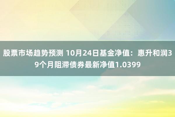 股票市场趋势预测 10月24日基金净值：惠升和润39个月阻滞债券最新净值1.0399