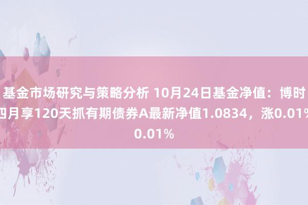 基金市场研究与策略分析 10月24日基金净值：博时四月享120天抓有期债券A最新净值1.0834，涨0.01%