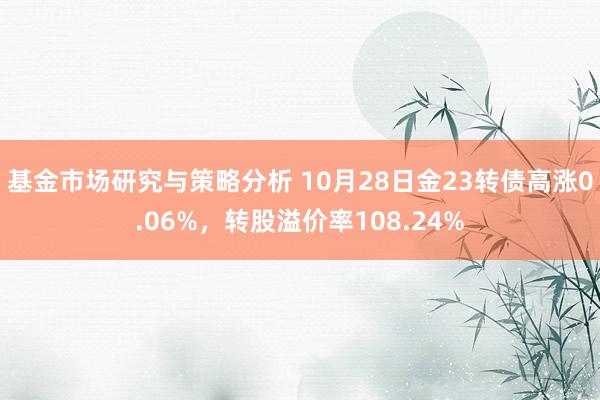 基金市场研究与策略分析 10月28日金23转债高涨0.06%，转股溢价率108.24%