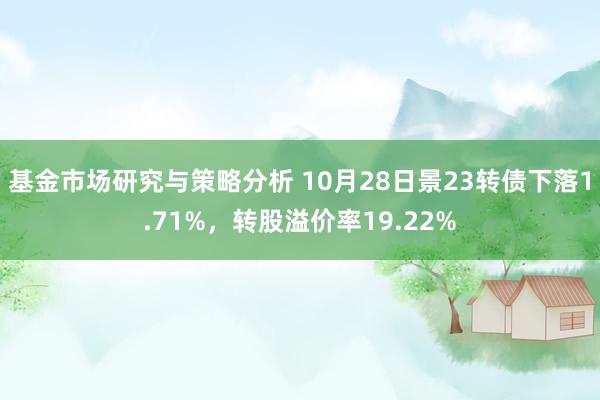 基金市场研究与策略分析 10月28日景23转债下落1.71%，转股溢价率19.22%