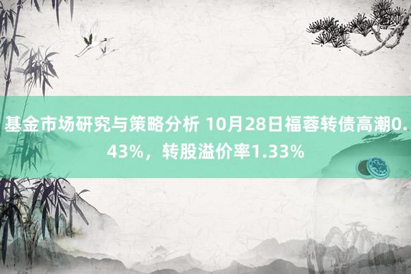 基金市场研究与策略分析 10月28日福蓉转债高潮0.43%，转股溢价率1.33%