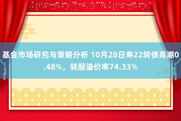 基金市场研究与策略分析 10月28日寿22转债高潮0.48%，转股溢价率74.33%