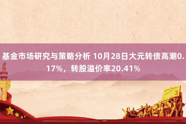 基金市场研究与策略分析 10月28日大元转债高潮0.17%，转股溢价率20.41%