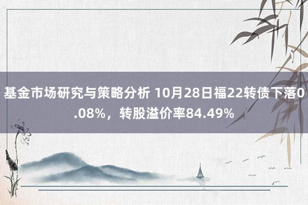 基金市场研究与策略分析 10月28日福22转债下落0.08%，转股溢价率84.49%